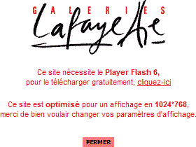 Page dâ€™accueil des Galeries Lafayette : Ce site nÃ©cessite le Player Flash 6, pour le tÃ©lÃ©charger gratuitement, cliquez ici Ce site est optimisÃ© pour un affichage en 1024*768, merci de bien voulair changer vos paramÃ¨tres dâ€™affichage.